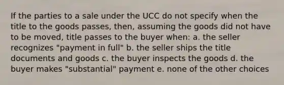 If the parties to a sale under the UCC do not specify when the title to the goods passes, then, assuming the goods did not have to be moved, title passes to the buyer when: a. the seller recognizes "payment in full" b. the seller ships the title documents and goods c. the buyer inspects the goods d. the buyer makes "substantial" payment e. none of the other choices