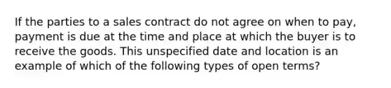 If the parties to a sales contract do not agree on when to pay, payment is due at the time and place at which the buyer is to receive the goods. This unspecified date and location is an example of which of the following types of open terms?