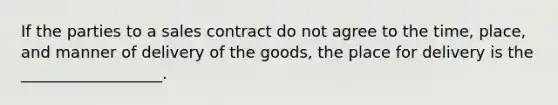 If the parties to a sales contract do not agree to the time, place, and manner of delivery of the goods, the place for delivery is the __________________.