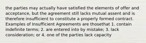 the parties may actually have satisfied the elements of offer and acceptance, but the agreement still lacks mutual assent and is therefore insufficient to constitute a properly formed contract. Examples of Insufficient Agreements are thosethat 1. contain indefinite terms; 2. are entered into by mistake; 3. lack consideration; or 4. one of the parties lack capacity