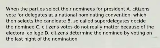 When the parties select their nominees for president A. citizens vote for delegates at a national nominating convention, which then selects the candidate B. so called superdelegates decide the nominee C. citizens votes do not really matter because of the electoral college D. citizens determine the nominee by voting on the last night of the nomination