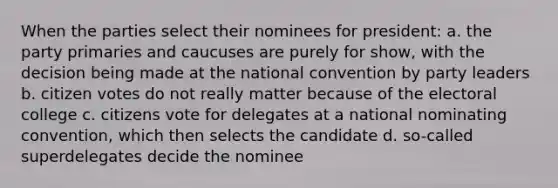 When the parties select their nominees for president: a. the party primaries and caucuses are purely for show, with the decision being made at the national convention by party leaders b. citizen votes do not really matter because of the electoral college c. citizens vote for delegates at a national nominating convention, which then selects the candidate d. so-called superdelegates decide the nominee