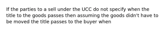 If the parties to a sell under the UCC do not specify when the title to the goods passes then assuming the goods didn't have to be moved the title passes to the buyer when