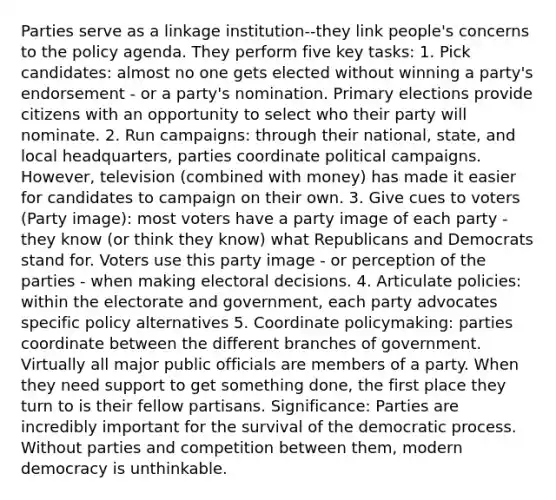 Parties serve as a linkage institution--they link people's concerns to the policy agenda. They perform five key tasks: 1. Pick candidates: almost no one gets elected without winning a party's endorsement - or a party's nomination. <a href='https://www.questionai.com/knowledge/kDurPfWGmk-primary-election' class='anchor-knowledge'>primary election</a>s provide citizens with an opportunity to select who their party will nominate. 2. Run campaigns: through their national, state, and local headquarters, parties coordinate <a href='https://www.questionai.com/knowledge/krG0G9TsyN-political-campaigns' class='anchor-knowledge'>political campaigns</a>. However, television (combined with money) has made it easier for candidates to campaign on their own. 3. Give cues to voters (Party image): most voters have a party image of each party - they know (or think they know) what Republicans and Democrats stand for. Voters use this party image - or perception of the parties - when making electoral decisions. 4. Articulate policies: within the electorate and government, each party advocates specific policy alternatives 5. Coordinate policymaking: parties coordinate between the different branches of government. Virtually all major public officials are members of a party. When they need support to get something done, the first place they turn to is their fellow partisans. Significance: Parties are incredibly important for the survival of the democratic process. Without parties and competition between them, modern democracy is unthinkable.