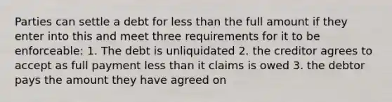 Parties can settle a debt for less than the full amount if they enter into this and meet three requirements for it to be enforceable: 1. The debt is unliquidated 2. the creditor agrees to accept as full payment less than it claims is owed 3. the debtor pays the amount they have agreed on