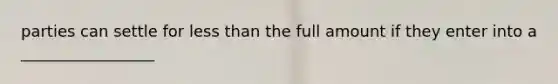 parties can settle for less than the full amount if they enter into a _________________