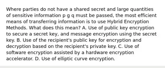 Where parties do not have a shared secret and large quantities of sensitive information p g q must be passed, the most efficient means of transferring information is to use Hybrid Encryption Methods. What does this mean? A. Use of public key encryption to secure a secret key, and message encryption using the secret key. B. Use of the recipient's public key for encryption and decryption based on the recipient's private key. C. Use of software encryption assisted by a hardware encryption accelerator. D. Use of elliptic curve encryption.