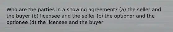 Who are the parties in a showing agreement? (a) the seller and the buyer (b) licensee and the seller (c) the optionor and the optionee (d) the licensee and the buyer