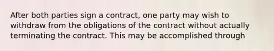 After both parties sign a contract, one party may wish to withdraw from the obligations of the contract without actually terminating the contract. This may be accomplished through