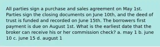 All parties sign a purchase and sales agreement on May 1st. Parties sign the closing documents on June 10th, and the deed of trust is funded and recorded on June 15th. The borrowers first payment is due on August 1st. What is the earliest date that the broker can receive his or her commission check? a. may 1 b. june 10 c. june 15 d. august 1