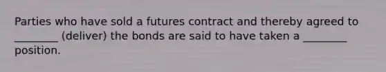 Parties who have sold a futures contract and thereby agreed to ________ (deliver) the bonds are said to have taken a ________ position.