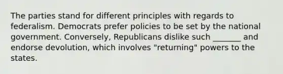 The parties stand for different principles with regards to federalism. Democrats prefer policies to be set by the national government. Conversely, Republicans dislike such _______ and endorse devolution, which involves "returning" powers to the states.