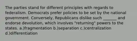 The parties stand for different principles with regards to federalism. Democrats prefer policies to be set by the national government. Conversely, Republicans dislike such _______ and endorse devolution, which involves "returning" powers to the states. a.)fragmentation b.)separation c.)centralization d.)differentiation