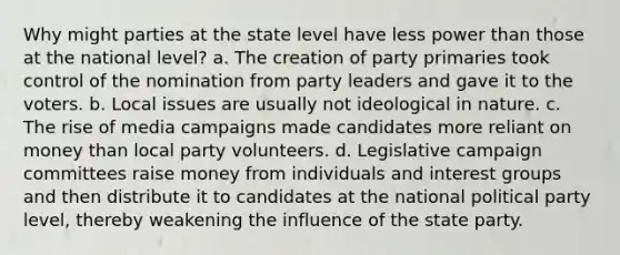 Why might parties at the state level have less power than those at the national level? a. The creation of party primaries took control of the nomination from party leaders and gave it to the voters. b. Local issues are usually not ideological in nature. c. The rise of media campaigns made candidates more reliant on money than local party volunteers. d. Legislative campaign committees raise money from individuals and interest groups and then distribute it to candidates at the national political party level, thereby weakening the influence of the state party.