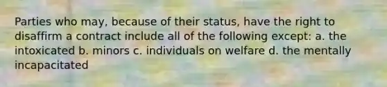 Parties who may, because of their status, have the right to disaffirm a contract include all of the following except: a. the intoxicated b. minors c. individuals on welfare d. the mentally incapacitated