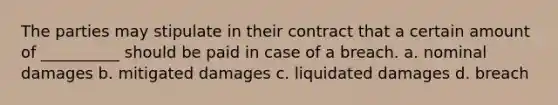 The parties may stipulate in their contract that a certain amount of __________ should be paid in case of a breach. a. nominal damages b. mitigated damages c. liquidated damages d. breach