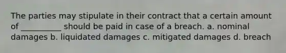 The parties may stipulate in their contract that a certain amount of __________ should be paid in case of a breach. a. nominal damages b. liquidated damages c. mitigated damages d. breach