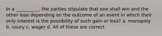 In a __________, the parties stipulate that one shall win and the other lose depending on the outcome of an event in which their only interest is the possibility of such gain or loss? a. monopoly b. usury c. wager d. All of these are correct