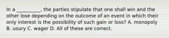 In a __________, the parties stipulate that one shall win and the other lose depending on the outcome of an event in which their only interest is the possibility of such gain or loss? A. monopoly B. usury C. wager D. All of these are correct.