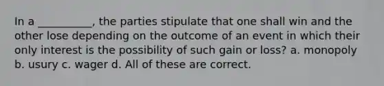 In a __________, the parties stipulate that one shall win and the other lose depending on the outcome of an event in which their only interest is the possibility of such gain or loss? a. monopoly b. usury c. wager d. All of these are correct.