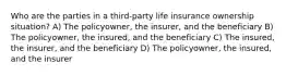 Who are the parties in a third-party life insurance ownership situation? A) The policyowner, the insurer, and the beneficiary B) The policyowner, the insured, and the beneficiary C) The insured, the insurer, and the beneficiary D) The policyowner, the insured, and the insurer