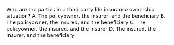 Who are the parties in a third-party life insurance ownership situation? A. The policyowner, the insurer, and the beneficiary B. The policyowner, the insured, and the beneficiary C. The policyowner, the insured, and the insurer D. The insured, the insurer, and the beneficiary