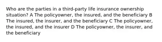 Who are the parties in a third-party life insurance ownership situation? A The policyowner, the insured, and the beneficiary B The insured, the insurer, and the beneficiary C The policyowner, the insured, and the insurer D The policyowner, the insurer, and the beneficiary