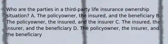 Who are the parties in a third-party life insurance ownership situation? A. The policyowner, the insured, and the beneficiary B. The policyowner, the insured, and the insurer C. The insured, the insurer, and the beneficiary D. The policyowner, the insurer, and the beneficiary