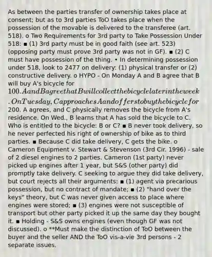 As between the parties transfer of ownership takes place at consent; but as to 3rd parties ToO takes place when the possession of the movable is delivered to the transferee (art. 518). o Two Requirements for 3rd party to Take Possession Under 518: ▪ (1) 3rd party must be in good faith (see art. 523) (opposing party must prove 3rd party was not in GF). ▪ (2) C must have possession of the thing. • In determining possession under 518, look to 2477 on delivery: (1) physical transfer or (2) constructive delivery. o HYPO - On Monday A and B agree that B will buy A's bicycle for 100. A and B agree that B will collect the bicycle later in the week. On Tuesday, C approaches A and offers to buy the bicycle for200. A agrees, and C physically removes the bicycle from A's residence. On Wed., B learns that A has sold the bicycle to C. Who is entitled to the bicycle: B or C? ▪ B never took delivery, so he never perfected his right of ownership of bike as to third parties. ▪ Because C did take delivery, C gets the bike. o Cameron Equipment v. Stewart & Stevenson (3rd Cir. 1996) - sale of 2 diesel engines to 2 parties. Cameron (1st party) never picked up engines after 1 year, but S&S (other party) did promptly take delivery. C seeking to argue they did take delivery, but court rejects all their arguments: ▪ (1) agent via precarious possession, but no contract of mandate; ▪ (2) "hand over the keys" theory, but C was never given access to place where engines were stored; ▪ (3) engines were not susceptible of transport but other party picked it up the same day they bought it. ▪ Holding - S&S owns engines (even though GF was not discussed). o **Must make the distinction of ToO between the buyer and the seller AND the ToO vis-a-vie 3rd persons - 2 separate issues.