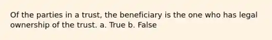 Of the parties in a trust, the beneficiary is the one who has legal ownership of the trust. a. True b. False