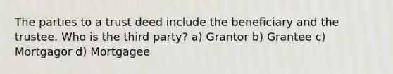 The parties to a trust deed include the beneficiary and the trustee. Who is the third party? a) Grantor b) Grantee c) Mortgagor d) Mortgagee