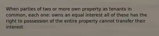 When parties of two or more own property as tenants in common, each one: owns an equal interest all of these has the right to possession of the entire property cannot transfer their interest