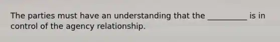 The parties must have an understanding that the __________ is in control of the agency relationship.