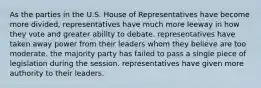 As the parties in the U.S. House of Representatives have become more divided, representatives have much more leeway in how they vote and greater ability to debate. representatives have taken away power from their leaders whom they believe are too moderate. the majority party has failed to pass a single piece of legislation during the session. representatives have given more authority to their leaders.