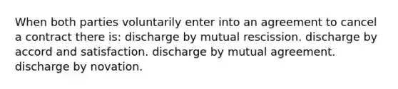 When both parties voluntarily enter into an agreement to cancel a contract there is: discharge by mutual rescission. discharge by accord and satisfaction. discharge by mutual agreement. discharge by novation.