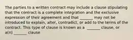 The parties to a written contract may include a clause stipulating that the contract is a complete integration and the exclusive expression of their agreement and that​ _______ may not be introduced to​ explain, alter,​ contradict, or add to the terms of the contract. This type of clause is known as a ​ _______ clause, or​ a(n) _______ clause