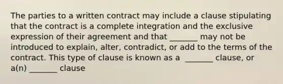 The parties to a written contract may include a clause stipulating that the contract is a complete integration and the exclusive expression of their agreement and that​ _______ may not be introduced to​ explain, alter,​ contradict, or add to the terms of the contract. This type of clause is known as a ​ _______ clause, or​ a(n) _______ clause