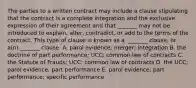 The parties to a written contract may include a clause stipulating that the contract is a complete integration and the exclusive expression of their agreement and that​ _______ may not be introduced to​ explain, alter,​ contradict, or add to the terms of the contract. This type of clause is known as a ​ _______ clause, or​ a(n) _______ clause. A. parol​ evidence; merger; integration B. the doctrine of part​ performance; UCC; common law of contracts C. the Statute of​ Frauds; UCC; common law of contracts D. the​ UCC; parol​ evidence; part performance E. parol​ evidence; part​ performance; specific performance