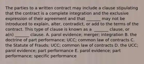 The parties to a written contract may include a clause stipulating that the contract is a complete integration and the exclusive expression of their agreement and that​ _______ may not be introduced to​ explain, alter,​ contradict, or add to the terms of the contract. This type of clause is known as a ​ _______ clause, or​ a(n) _______ clause. A. parol​ evidence; merger; integration B. the doctrine of part​ performance; UCC; common law of contracts C. the Statute of​ Frauds; UCC; common law of contracts D. the​ UCC; parol​ evidence; part performance E. parol​ evidence; part​ performance; specific performance