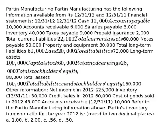 Partin Manufacturing Partin Manufacturing has the following information available from its 12/31/12 and 12/31/11 <a href='https://www.questionai.com/knowledge/kFBJaQCz4b-financial-statements' class='anchor-knowledge'>financial statements</a>: 12/31/12 12/31/12 Cash 12,000 <a href='https://www.questionai.com/knowledge/kWc3IVgYEK-accounts-payable' class='anchor-knowledge'>accounts payable</a>10,000 Accounts receivable 6,000 Salaries payable 3,000 Inventory 40,000 Taxes payable 9,000 Prepaid insurance 2,000 Total current liabilities 22,000 Total current assets60,000 <a href='https://www.questionai.com/knowledge/kFEYigYd5S-notes-payable' class='anchor-knowledge'>notes payable</a> 50,000 Property and equipment 80,000 Total long-term liabilities 50,000 Land 20,000 Total liabilities72,000 Long-term assets 100,000 Capital stock 60,000 Retained earnings 28,000 Total stockholders' equity88,000 Total assets 160,000 Total liabilities and stockholders' equity160,000 Other information: Net income in 2012 25,000 Inventory (12/31/11) 50,000 Credit sales in 2012 80,000 Cost of goods sold in 2012 45,000 Accounts receivable (12/31/11) 10,000 Refer to the Partin Manufacturing information above. Partin's inventory turnover ratio for the year 2012 is: (round to two decimal places) a. 1.00. b. 2.00. c. .56. d. .50.