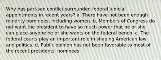 Why has partisan conflict surrounded federal judicial appointments in recent years? a. There have not been enough minority nominees, including women. b. Members of Congress do not want the president to have so much power that he or she can place anyone he or she wants on the federal bench. c. The federal courts play an important role in shaping American law and politics. d. Public opinion has not been favorable to most of the recent presidents' nominees.