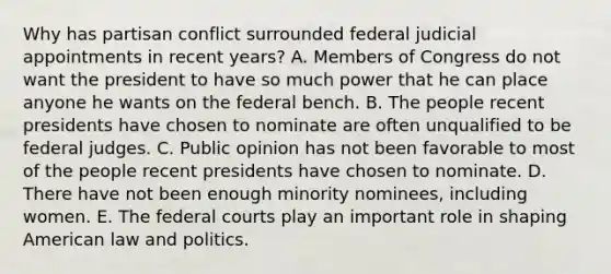 Why has partisan conflict surrounded federal judicial appointments in recent years? A. Members of Congress do not want the president to have so much power that he can place anyone he wants on the federal bench. B. The people recent presidents have chosen to nominate are often unqualified to be federal judges. C. Public opinion has not been favorable to most of the people recent presidents have chosen to nominate. D. There have not been enough minority nominees, including women. E. The federal courts play an important role in shaping American law and politics.