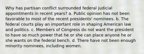 Why has partisan conflict surrounded federal judicial appointments in recent years? a. Public opinion has not been favorable to most of the recent presidents' nominees. b. The federal courts play an important role in shaping American law and politics. c. Members of Congress do not want the president to have so much power that he or she can place anyone he or she wants on the federal bench. d. There have not been enough minority nominees, including women.