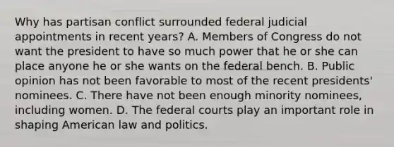 Why has partisan conflict surrounded federal judicial appointments in recent years? A. Members of Congress do not want the president to have so much power that he or she can place anyone he or she wants on the federal bench. B. Public opinion has not been favorable to most of the recent presidents' nominees. C. There have not been enough minority nominees, including women. D. The <a href='https://www.questionai.com/knowledge/kzzdxYQ4u6-federal-courts' class='anchor-knowledge'>federal courts</a> play an important role in shaping American law and politics.