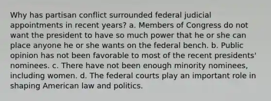 Why has partisan conflict surrounded federal judicial appointments in recent years? a. Members of Congress do not want the president to have so much power that he or she can place anyone he or she wants on the federal bench. b. Public opinion has not been favorable to most of the recent presidents' nominees. c. There have not been enough minority nominees, including women. d. The federal courts play an important role in shaping American law and politics.