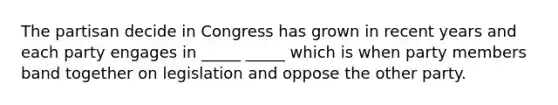 The partisan decide in Congress has grown in recent years and each party engages in _____ _____ which is when party members band together on legislation and oppose the other party.