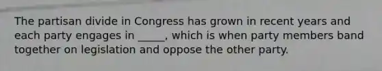 The partisan divide in Congress has grown in recent years and each party engages in _____, which is when party members band together on legislation and oppose the other party.