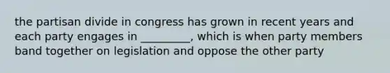 the partisan divide in congress has grown in recent years and each party engages in _________, which is when party members band together on legislation and oppose the other party