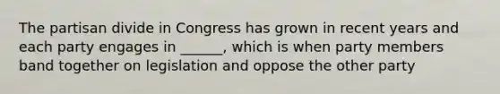 The partisan divide in Congress has grown in recent years and each party engages in ______, which is when party members band together on legislation and oppose the other party