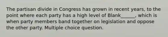 The partisan divide in Congress has grown in recent years, to the point where each party has a high level of Blank______, which is when party members band together on legislation and oppose the other party. Multiple choice question.